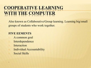 COOPERATIVE LEARNING
WITH THE COMPUTER
Also known as Collaborative/Group learning. Learning big/small
groups of students who work together.
FIVE EEMENTS
1. A common goal
2. Interdependence
3. Interaction
4. Individual Accountability
5. Social Skills
.
 