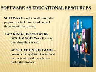 SOFTWARE AS EDUCATIONAL RESOURCES
SOFTWARE – refer to all computer
programs which direct and control
the computer hardware.
TWO KINDS OF SOFTWARE
1. SYSTEM SOFTWARE – it is
operating the system.
1. APPLICATION SOFTWARE –
contains the system tat command
the particular task or solves a
particular problem.
 