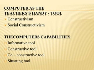 COMPUTER AS THE
TEACHERS’S HANDY - TOOL
 Constructivism
 Social Constructivism
THECOMPUTERS CAPABILITIES
 Informative tool
 Constructive tool
 Co – constructive tool
 Situating tool
 