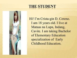THE STUDENT
Hi! I’m Crista-gin D. Cereno.
I am 18 years old. I live at
Mataas na Lupa, Indang,
Cavite. I am taking Bachelor
of Elementary Education
specialization of Early
Childhood Education.
 