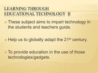 LEARNING THROUGH
EDUCATIONAL TECHNOLOGY II
 These subject aims to impart technology in
the students and teachers guide.
 Help us to globally adapt the 21st century.
 To provide education in the use of those
technologies/gadgets.
 