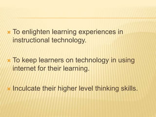  To enlighten learning experiences in
instructional technology.
 To keep learners on technology in using
internet for their learning.
 Inculcate their higher level thinking skills.
 