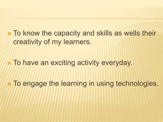  To know the capacity and skills as wells their
creativity of my learners.
 To have an exciting activity everyday.
 To engage the learning in using technologies.
 