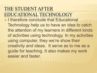 THE STUDENT AFTER
EDUCATIONAL TECHNOLOGY
 I therefore conclude that Educational
Technology help us to have an idea to catch
the attention of my learners in different kinds
of activities using technology. In my activities
using computer, they we’re show their
creativity and ideas. It serve as to me as a
guide for teaching. It also makes my work
easier and faster.
 