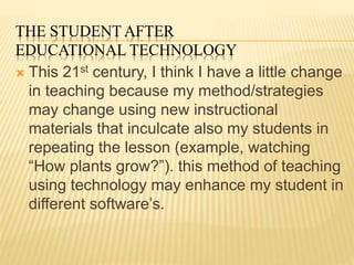 THE STUDENT AFTER
EDUCATIONAL TECHNOLOGY
 This 21st century, I think I have a little change
in teaching because my method/strategies
may change using new instructional
materials that inculcate also my students in
repeating the lesson (example, watching
“How plants grow?”). this method of teaching
using technology may enhance my student in
different software’s.
 