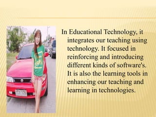 In Educational Technology, it
integrates our teaching using
technology. It focused in
reinforcing and introducing
different kinds of software's.
It is also the learning tools in
enhancing our teaching and
learning in technologies.
 