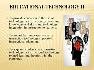 EDUCATIONAL TECHNOLOGY II
 To provide education in the use of
technology in instruction by providing
knowledge and skills and technology
integration in instruction to learners.
 To impart learning experiences in
instruction technology supported
instructional planning.
 To acquaint students on information
technology in instructional technology
related learning theories with the
computer.
 