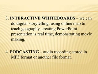 3. INTERACTIVE WHITEBOARDS – we can
do digital storytelling, using online map to
teach geography, creating PowerPoint
presentation is real time, demonstrating movie
making.
4. PODCASTING – audio recording stored in
MP3 format or another file format.
 