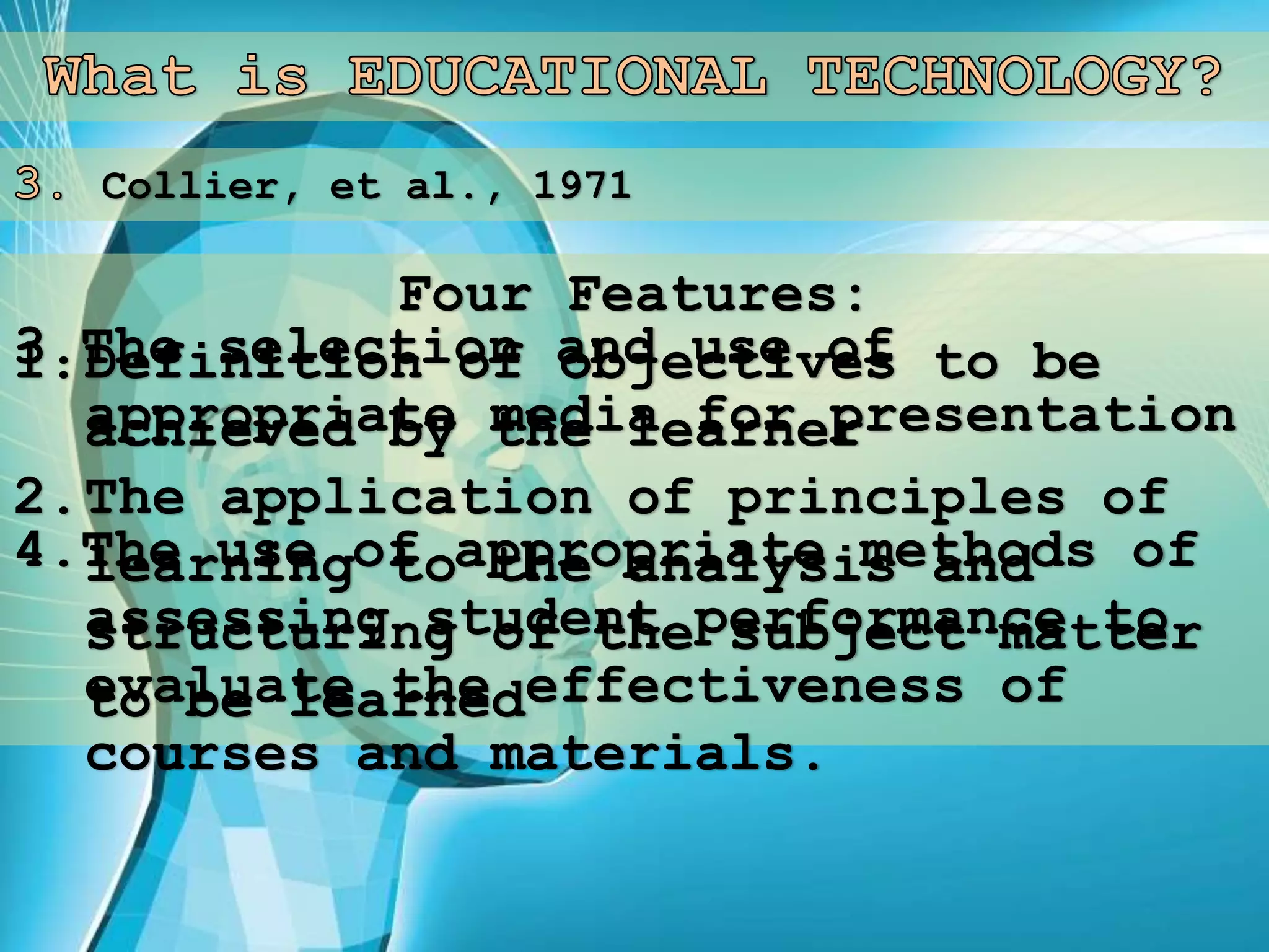 Collier, et al., 1971
Four Features:
1.Definition of objectives to be
achieved by the learner
2.The application of principles of
learning to the analysis and
structuring of the subject matter
to be learned
3.The selection and use of
appropriate media for presentation
4.The use of appropriate methods of
assessing student performance to
evaluate the effectiveness of
courses and materials.
 