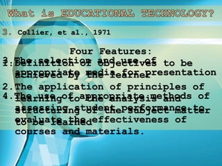 Collier, et al., 1971
Four Features:
1.Definition of objectives to be
achieved by the learner
2.The application of principles of
learning to the analysis and
structuring of the subject matter
to be learned
3.The selection and use of
appropriate media for presentation
4.The use of appropriate methods of
assessing student performance to
evaluate the effectiveness of
courses and materials.
 