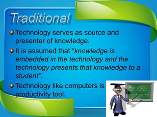 Technology serves as source and
presenter of knowledge.
It is assumed that “knowledge is
embedded in the technology and the
technology presents that knowledge to a
student”.
Technology like computers is seen as
productivity tool.
 
