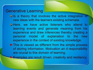 Generative Learning
Is a theory that involves the active integration of
new ideas with the learners existing schemata.
Here, we have active listeners who attend to
learning events and generate meaning from his
experience and draw inferences thereby creating a
personal model of explanation to the new
experience in the context of existing knowledge.
This is viewed as different from the simple process
of storing information. Motivation an d responsibility
are crucial to this domain of learning.
Examples are result driven; creativity and resiliency.
 