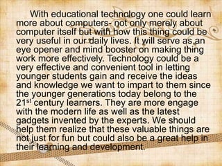 With educational technology one could learn
more about computers- not only merely about
computer itself but with how this thing could be
very useful in our daily lives. It will serve as an
eye opener and mind booster on making thing
work more effectively. Technology could be a
very effective and convenient tool in letting
younger students gain and receive the ideas
and knowledge we want to impart to them since
the younger generations today belong to the
21st century learners. They are more engage
with the modern life as well as the latest
gadgets invented by the experts. We should
help them realize that these valuable things are
not just for fun but could also be a great help in
their learning and development.
 