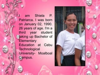 I am Shiela P.
Patriarca. I was born
on January 02, 1990.
26 years of age. I'm a
third year student
taking up Bachelor of
Elementary
Education at Cebu
Technological
University- Moalboal
Campus.
 