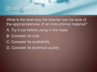 What is the best way the teacher can be sure of
the appropriateness of an instructional material?
A. Try it out before using in the class
B. Consider its cost
C. Consider its availability
D. Consider its technical quality
Question #3
 