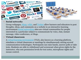  Social networks
Group webpages, blogs, wikis, and Twitter allow learners and educators to post
thoughts, ideas, and comments on a website in an interactive learning
environment.Social networking sites are virtual communities for people
interested in a particular subject to communicate by voice, chat, instant
message, video conference, or blogs.
 Virtual classroom
A virtual learning environment (VLE), also known as a learning platform,
simulates a virtual classroom or meetings by simultaneously mixing several
communication technologies. Participants can raise hands, answer polls or take
tests. Students are able to whiteboard and screencast when given rights by the
instructor, who sets permission levels for text notes, microphone rights and
mouse control.
 