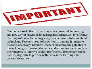 Computer based effective teaching offers powerful, interesting
and new way of providing knowledge to students. So, for effective
teaching with new technology every teacher needs to know about
technology. Teachers need to know how to operate & integrate
the tools effectively. Effective teachers maximize the potential of
the technology to develop student’s understanding and stimulate
their interest to improve subject proficiency. Technology can be
used strategically to provide better access for learning and
concept clearance.
 