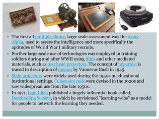  The first all multiple choice, large scale assessment was the Army
Alpha, used to assess the intelligence and more specifically the
aptitudes of World War I military recruits.
 Further large-scale use of technologies was employed in training
soldiers during and after WWII using films and other mediated
materials, such as overhead projectors. The concept of hypertext is
traced to description of memex by Vannevar Bush in 1945.
 Slide projectors were widely used during the 1950s in educational
institutional settings. Cuisenaire rods were devised in the 1920s and
saw widespread use from the late 1950s.
 In 1971, Ivan Illich published a hugely influential book called,
Deschooling Society, in which he envisioned "learning webs" as a model
for people to network the learning they needed.
 
