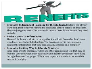  Promotes Independent Learning for the Students. Students can already
learn from their own even without the assistance of their parents and teachers.
They are just going to surf the internet in order to look for the lessons they need
to study.
 Easier Access To Information
The need for heavy books to be brought back and forth from school and home
is no longer needed with technology. The books can stay in the classroom
because the information that they need is easily accessed on a computer.
 Promotes Exciting Way to Educate Students
Since there are lots of images, videos and other graphics and text that may be
found in your computer, more students would feel the excitement in studying
through the use of the gadget. This is very important in order to arouse their
interest in studying.
 