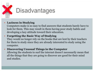  Laziness in Studying
Computers make is so easy to find answers that students barely have to
look for them. This may result in them having poor study habits and
developing a lazy attitude toward their education.
 Forgetting the Basic Way of Studying
They would no longer rely on the books that are lent by their teachers
for them to study since they are already interested to study using the
computer.
 Discovering Unusual Things in the Computer
Allowing the students to surf the internet doesn’t necessarily mean that
all the things that they are going to discover are good for their mind
and studies.
 