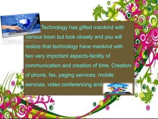 Technology has gifted mankind with
various boon but look closely and you will
realize that technology have mankind with
two very important aspects-facility of
communication and creation of time. Creation
of phone, fax, paging services, mobile
services, video conferencing and etc.
 