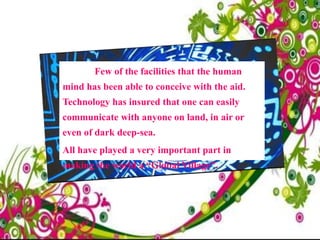 Few of the facilities that the human
mind has been able to conceive with the aid.
Technology has insured that one can easily
communicate with anyone on land, in air or
even of dark deep-sea.
All have played a very important part in
making the world a “Global Village”.
 
