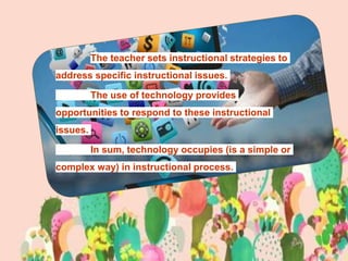 The teacher sets instructional strategies to
address specific instructional issues.
The use of technology provides
opportunities to respond to these instructional
issues.
In sum, technology occupies (is a simple or
complex way) in instructional process.
 