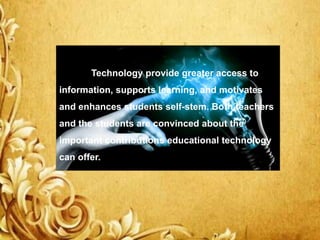 Technology provide greater access to
information, supports learning, and motivates
and enhances students self-stem. Both teachers
and the students are convinced about the
important contributions educational technology
can offer.
 