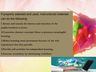 If properly selected and used, instructional materials
can do the following:
1.Arouse and sustain the interest and attention of the
pupils/students to learn.
2.Concretize abstract concepts/ideas to promote meaningful
learning.
3.Makes learning more permanent because of the rich
experiences that they provide.
4.Provide self-activities for independent learning.
5.Increase vocabulary by eliminating verbalism.
 