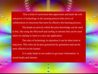 This is kind of curriculum that appreciates and deals the role
and power of technology in the learning process that serves of
collaboration in classroom that more be effective the learning process.
The hands-on activity which the prior knowledge can be used
in this, like using the Microsoft and surfing in internet that can be used
when we starting to learn to a new one application
The roles of technology in education it can be short term or
long term. This roles are be pass generation by generation and can be
more effective to the learner.
It is really helps in our studies to get more information in
social media and internet.
 
