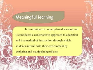 Meaningful learning
It is technique of inquiry-based learning and
is considered a constructivist approach to education
and is a method of instruction through which
students interact with their environment by
exploring and manipulating objects.
 