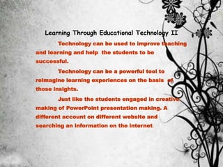 Learning Through Educational Technology II
Technology can be used to improve teaching
and learning and help the students to be
successful.
Technology can be a powerful tool to
reimagine learning experiences on the basis of
those insights.
Just like the students engaged in creative
making of PowerPoint presentation making. A
different account on different website and
searching an information on the internet.
 