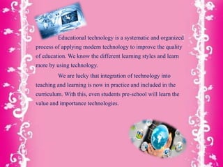 Educational technology is a systematic and organized
process of applying modern technology to improve the quality
of education. We know the different learning styles and learn
more by using technology.
We are lucky that integration of technology into
teaching and learning is now in practice and included in the
curriculum. With this, even students pre-school will learn the
value and importance technologies.
 