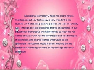 Educational technology 2 helps me a lot to have a
knowledge about how technology is very important to the
students , in the teaching-learning process and also in our daily
lives. Through all of the experience that we encountered in our
Educational Technology2, we really enjoyed so much fun. We
learned about an what was the advantages and disadvantages
of technology. And also we learned what would be the
appropriate instructional media to use in teaching and the
difference of technology in terms of 30 years ago and in our
generation.
 