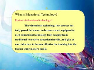 What is Educational Technology?
Review of educational technology I
The educational technology that courses has
truly paved the learner to become aware, equipped to
used educational technology tools ranging from
traditional to modern educational media. And give us
more idea how to become effective the teaching into the
learner using modern media.
 