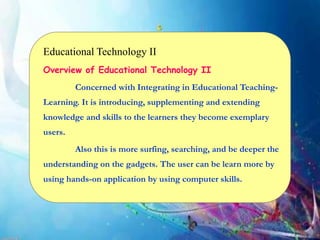 Educational Technology II
Overview of Educational Technology II
Concerned with Integrating in Educational Teaching-
Learning. It is introducing, supplementing and extending
knowledge and skills to the learners they become exemplary
users.
Also this is more surfing, searching, and be deeper the
understanding on the gadgets. The user can be learn more by
using hands-on application by using computer skills.
 