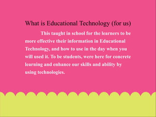 What is Educational Technology (for us)
This taught in school for the learners to be
more effective their information in Educational
Technology, and how to use in the day when you
will used it. To be students, were here for concrete
learning and enhance our skills and ability by
using technologies.
 