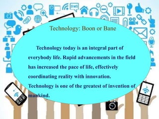 Technology: Boon or Bane
Technology today is an integral part of
everybody life. Rapid advancements in the field
has increased the pace of life, effectively
coordinating reality with innovation.
Technology is one of the greatest of invention of
mankind.
 