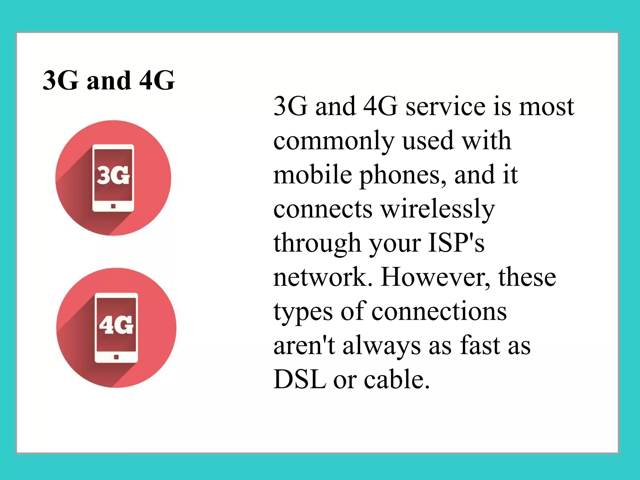 3G and 4G service is most
commonly used with
mobile phones, and it
connects wirelessly
through your ISP's
network. However, these
types of connections
aren't always as fast as
DSL or cable.
3G and 4G
 