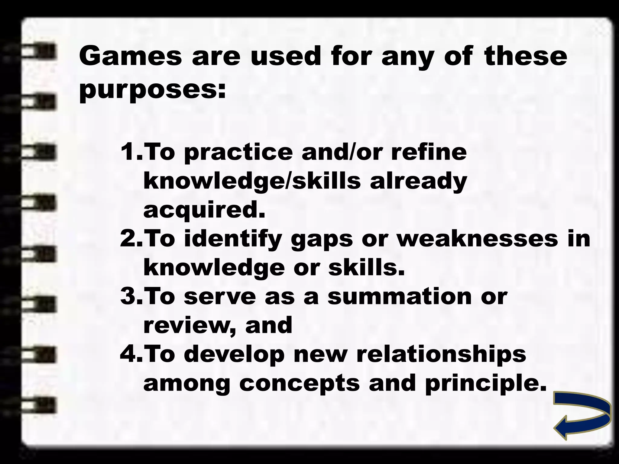 Games are used for any of these
purposes:
1.To practice and/or refine
knowledge/skills already
acquired.
2.To identify gaps or weaknesses in
knowledge or skills.
3.To serve as a summation or
review, and
4.To develop new relationships
among concepts and principle.