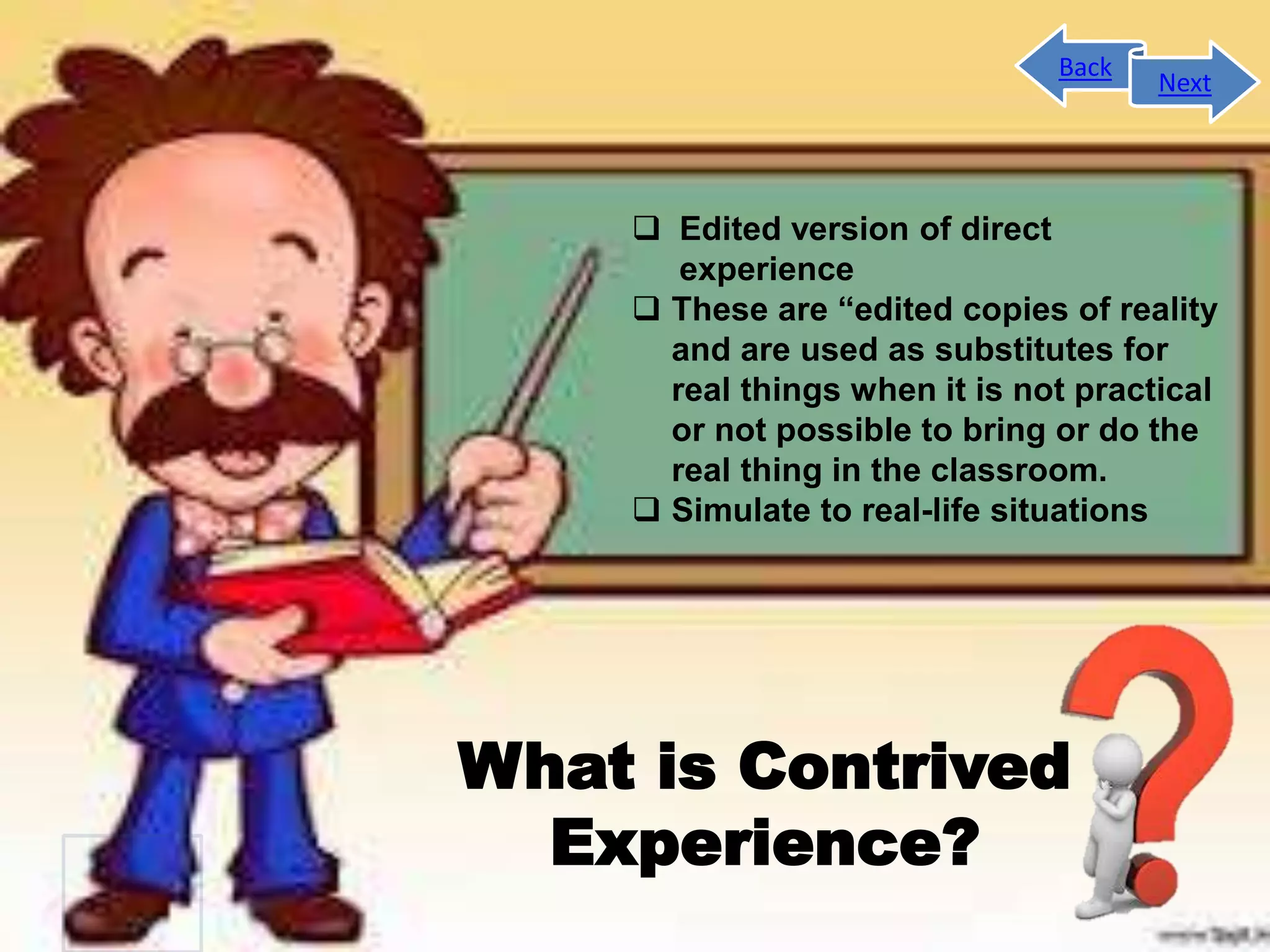 What is Contrived
Experience?
Edited version of direct
experience
These are “edited copies of reality
and are used as substitutes for
real things when it is not practical
or not possible to bring or do the
real thing in the classroom.
Simulate to real-life situations
Back
Next
