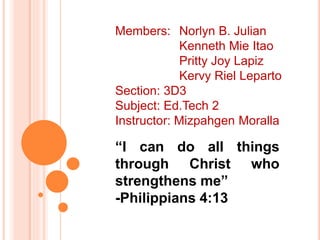 “I can do all things
through Christ who
strengthens me”
-Philippians 4:13
Members: Norlyn B. Julian
Kenneth Mie Itao
Pritty Joy Lapiz
Kervy Riel Leparto
Section: 3D3
Subject: Ed.Tech 2
Instructor: Mizpahgen Moralla
 
