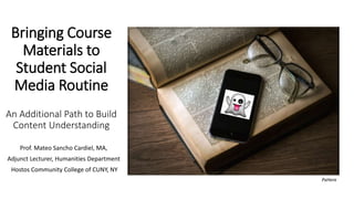 Bringing Course
Materials to
Student Social
Media Routine
An Additional Path to Build
Content Understanding
Prof. Mateo Sancho Cardiel, MA,
Adjunct Lecturer, Humanities Department
Hostos Community College of CUNY, NY
PxHere
 