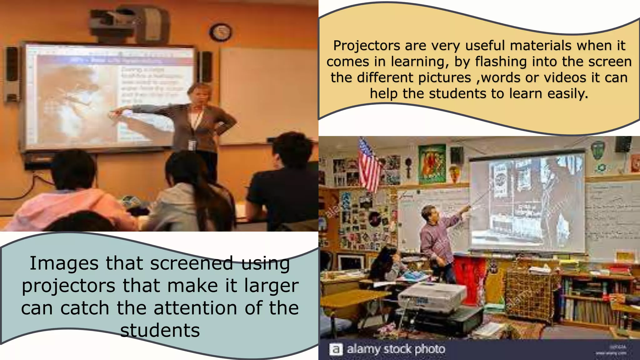 Projectors are very useful materials when it
comes in learning, by flashing into the screen
the different pictures ,words or videos it can
help the students to learn easily.
Images that screened using
projectors that make it larger
can catch the attention of the
students