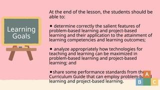 At the end of the lesson, the students should be
able to:
⚫ determine correctly the salient features of
problem-based learning and project-based
learning and their application to the attainment of
learning competencies and learning outcomes;
⚫ analyze appropriately how technologies for
teaching and learning can be maximized in
problem-based learning and project-based
learning; and
⚫share some performance standards from the
Curriculum Guide that can employ problem-based
learning and project-based learning.
Learning
Goals
 