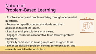 • Involves inquiry and problem-solving through open-ended
questions.
• Focuses on specific content standards and their
application to real-life issues.
• Requires multiple solutions or answers.
• Engages learners in collaborative tasks towards problem
resolution.
• Typically conducted in small groups with assigned tasks.
• Enhances skills like problem-solving, communication, and
research, crucial in the workplace.
Nature of
Problem-Based Learning
 