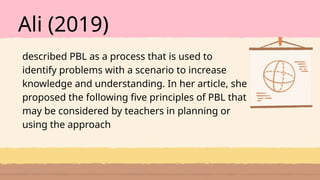 Ali (2019)
described PBL as a process that is used to
identify problems with a scenario to increase
knowledge and understanding. In her article, she
proposed the following five principles of PBL that
may be considered by teachers in planning or
using the approach
 