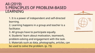 1. It is a power of independent and self-directed
learning.
2. Learning happens in a group and teacher is a
facilitator.
3. All groups have to participate equally.
4. Students' learn about motivation, teamwork,
problem-solving and engagement with the task.
5. Materials such as data, photographs, articles, can
be used to solve the problem. (p. 73)
Ali (2019)
5 PRINCIPLES OF PROBLEM-BASED
LEARNING
 