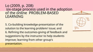 5. Co-building knowledge-presentation of the
solution to the learning problem/ issue; and
6. Refining the outcomes-giving of feedback and
suggestions by the instructor to help students
improve; learning from other group's
presentation.
Lo (2009, p. 208)
six-stage process used in the adoption
of the online PROBLEM-BASED
LEARNING
 