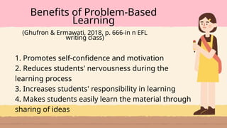 1. Promotes self-confidence and motivation
2. Reduces students' nervousness during the
learning process
3. Increases students' responsibility in learning
4. Makes students easily learn the material through
sharing of ideas
Benefits of Problem-Based
Learning
(Ghufron & Ermawati, 2018, p. 666-in n EFL
writing class)
 